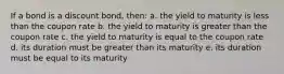 If a bond is a discount bond, then: a. the yield to maturity is less than the coupon rate b. the yield to maturity is greater than the coupon rate c. the yield to maturity is equal to the coupon rate d. its duration must be greater than its maturity e. its duration must be equal to its maturity