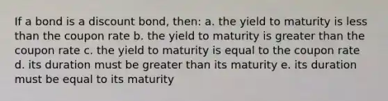 If a bond is a discount bond, then: a. the yield to maturity is less than the coupon rate b. the yield to maturity is greater than the coupon rate c. the yield to maturity is equal to the coupon rate d. its duration must be greater than its maturity e. its duration must be equal to its maturity