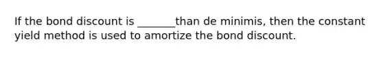 If the bond discount is _______than de minimis, then the constant yield method is used to amortize the bond discount.