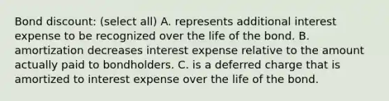 Bond discount: (select all) A. represents additional interest expense to be recognized over the life of the bond. B. amortization decreases interest expense relative to the amount actually paid to bondholders. C. is a deferred charge that is amortized to interest expense over the life of the bond.