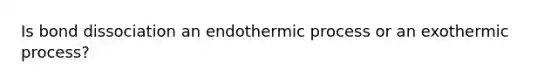 Is bond dissociation an endothermic process or an exothermic process?