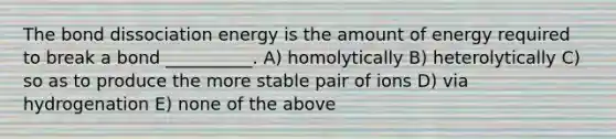 The bond dissociation energy is the amount of energy required to break a bond __________. A) homolytically B) heterolytically C) so as to produce the more stable pair of ions D) via hydrogenation E) none of the above