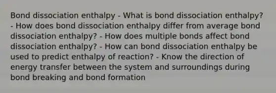 Bond dissociation enthalpy - What is bond dissociation enthalpy? - How does bond dissociation enthalpy differ from average bond dissociation enthalpy? - How does multiple bonds affect bond dissociation enthalpy? - How can bond dissociation enthalpy be used to predict enthalpy of reaction? - Know the direction of energy transfer between the system and surroundings during bond breaking and bond formation