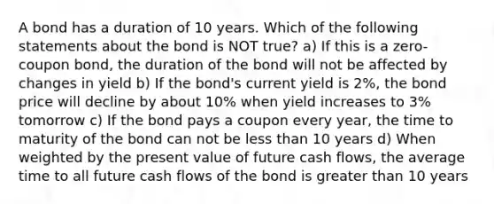 A bond has a duration of 10 years. Which of the following statements about the bond is NOT true? a) If this is a zero-coupon bond, the duration of the bond will not be affected by changes in yield b) If the bond's current yield is 2%, the bond price will decline by about 10% when yield increases to 3% tomorrow c) If the bond pays a coupon every year, the time to maturity of the bond can not be <a href='https://www.questionai.com/knowledge/k7BtlYpAMX-less-than' class='anchor-knowledge'>less than</a> 10 years d) When weighted by the present value of future cash flows, the average time to all future cash flows of the bond is <a href='https://www.questionai.com/knowledge/ktgHnBD4o3-greater-than' class='anchor-knowledge'>greater than</a> 10 years