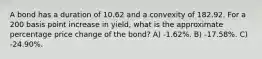 A bond has a duration of 10.62 and a convexity of 182.92. For a 200 basis point increase in yield, what is the approximate percentage price change of the bond? A) -1.62%. B) -17.58%. C) -24.90%.