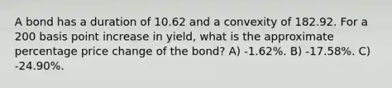 A bond has a duration of 10.62 and a convexity of 182.92. For a 200 basis point increase in yield, what is the approximate percentage price change of the bond? A) -1.62%. B) -17.58%. C) -24.90%.