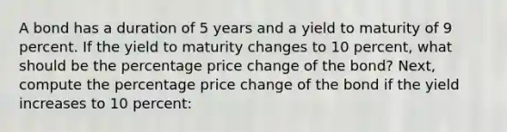 A bond has a duration of 5 years and a yield to maturity of 9 percent. If the yield to maturity changes to 10 percent, what should be the percentage price change of the bond? Next, compute the percentage price change of the bond if the yield increases to 10 percent: