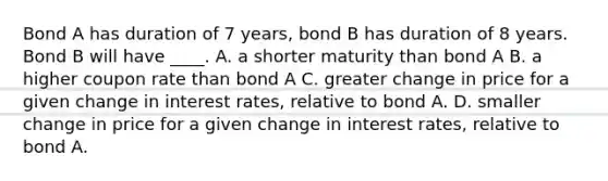 Bond A has duration of 7 years, bond B has duration of 8 years. Bond B will have ____. A. a shorter maturity than bond A B. a higher coupon rate than bond A C. greater change in price for a given change in interest rates, relative to bond A. D. smaller change in price for a given change in interest rates, relative to bond A.