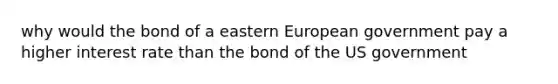 why would the bond of a eastern European government pay a higher interest rate than the bond of the US government