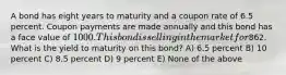 A bond has eight years to maturity and a coupon rate of 6.5 percent. Coupon payments are made annually and this bond has a face value of 1000. This bond is selling in the market for862. What is the yield to maturity on this bond? A) 6.5 percent B) 10 percent C) 8.5 percent D) 9 percent E) None of the above