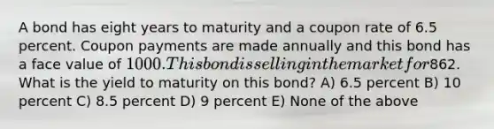 A bond has eight years to maturity and a coupon rate of 6.5 percent. Coupon payments are made annually and this bond has a face value of 1000. This bond is selling in the market for862. What is the yield to maturity on this bond? A) 6.5 percent B) 10 percent C) 8.5 percent D) 9 percent E) None of the above