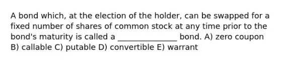 A bond which, at the election of the holder, can be swapped for a fixed number of shares of common stock at any time prior to the bond's maturity is called a _______________ bond. A) zero coupon B) callable C) putable D) convertible E) warrant