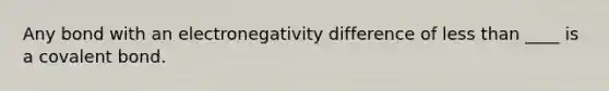 Any bond with an electronegativity difference of less than ____ is a covalent bond.