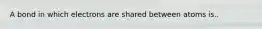 A bond in which electrons are shared between atoms is..