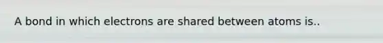 A bond in which electrons are shared between atoms is..