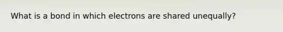 What is a bond in which electrons are shared unequally?