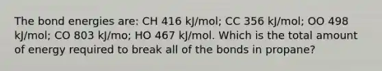 The bond energies are: CH 416 kJ/mol; CC 356 kJ/mol; OO 498 kJ/mol; CO 803 kJ/mo; HO 467 kJ/mol. Which is the total amount of energy required to break all of the bonds in propane?