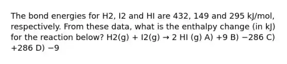 The bond energies for H2, I2 and HI are 432, 149 and 295 kJ/mol, respectively. From these data, what is the enthalpy change (in kJ) for the reaction below? H2(g) + I2(g) → 2 HI (g) A) +9 B) −286 C) +286 D) −9