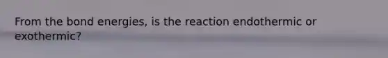 From the bond energies, is the reaction endothermic or exothermic?