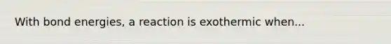 With bond energies, a reaction is exothermic when...