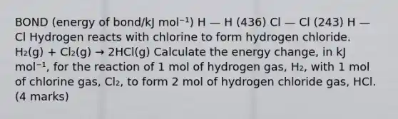 BOND (energy of bond/kJ mol⁻¹) H — H (436) Cl — Cl (243) H — Cl Hydrogen reacts with chlorine to form hydrogen chloride. H₂(g) + Cl₂(g) → 2HCl(g) Calculate the energy change, in kJ mol⁻¹, for the reaction of 1 mol of hydrogen gas, H₂, with 1 mol of chlorine gas, Cl₂, to form 2 mol of hydrogen chloride gas, HCl. (4 marks)