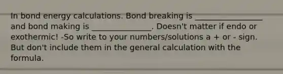 In bond energy calculations. Bond breaking is _________________ and bond making is _______________. Doesn't matter if endo or exothermic! -So write to your numbers/solutions a + or - sign. But don't include them in the general calculation with the formula.