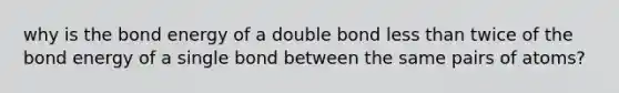 why is the bond energy of a double bond less than twice of the bond energy of a single bond between the same pairs of atoms?