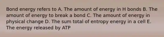 Bond energy refers to A. The amount of energy in H bonds B. The amount of energy to break a bond C. The amount of energy in physical change D. The sum total of entropy energy in a cell E. The energy released by ATP