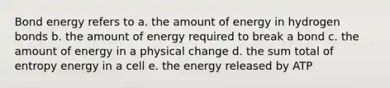 Bond energy refers to a. the amount of energy in hydrogen bonds b. the amount of energy required to break a bond c. the amount of energy in a physical change d. the sum total of entropy energy in a cell e. the energy released by ATP