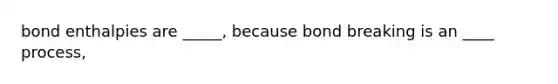 bond enthalpies are _____, because bond breaking is an ____ process,