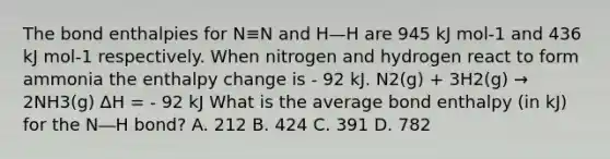 The bond enthalpies for N≡N and H—H are 945 kJ mol-1 and 436 kJ mol-1 respectively. When nitrogen and hydrogen react to form ammonia the enthalpy change is - 92 kJ. N2(g) + 3H2(g) → 2NH3(g) ∆H = - 92 kJ What is the average bond enthalpy (in kJ) for the N―H bond? A. 212 B. 424 C. 391 D. 782