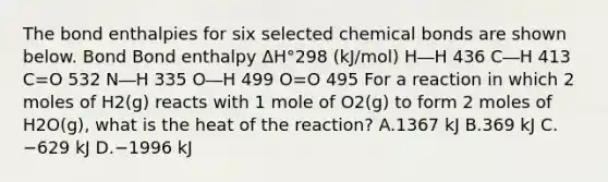 The bond enthalpies for six selected chemical bonds are shown below. Bond Bond enthalpy ΔH°298 (kJ/mol) H―H 436 C―H 413 C=O 532 N―H 335 O―H 499 O=O 495 For a reaction in which 2 moles of H2(g) reacts with 1 mole of O2(g) to form 2 moles of H2O(g), what is the heat of the reaction? A.1367 kJ B.369 kJ C.−629 kJ D.−1996 kJ