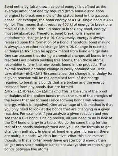 Bond enthalpy (also known as bond energy) is defined as the average amount of energy required (from bond dissociation energies) to break one mole of the stated bond in the gaseous phase. For example, the bond energy of a O-H single bond is 463 kJ/mol. This means that it requires 463 kJ of energy to break one mole of O-H bonds. Note: In order to break any bond, energy must be absorbed. Therefore, bond breaking is always an endothermic change (ΔH > 0). Conversely, energy is always released upon the formation of a bond. Therefore, bond making is always an exothermic change (ΔH < 0). Change in reaction enthalpy (ΔHrxn) can be approximated from bond energy data. One can assume that during a chemical change, all bonds in the reactants are broken yielding free atoms, then those atoms recombine to form the new bonds found in the products. The overall reaction enthalpy change is easily obtained via Hess' Law: ΔHrxn=ΔH1+ΔH2 To summarize, the change in enthalpy for a given reaction will be the combined total of the energy required to break any bonds that are broken and the energy released from any bonds that are formed. ΔHrxn=ΣΔHbreaking+ΣΔHmaking This is the sum of the bond enthalpies of the broken bonds minus the sum of the energies of the bonds that are formed (since forming bonds will release energy, which is negative). One advantage of this method is that you only need to look at the bonds that are changing in a given reaction. For example, if you analyze a given reaction and you see that a C-H bond is being broken, all you need to do is look at the C-H bond energy in a table. You do the same thing for the rest of the bonds broken/formed and you use the formula to get change in enthalpy. In general, bond energies increase if there are multiple bonds, which is intuitive. What this also means, though, is that shorter bonds have greater bond energy than longer ones since multiple bonds are always shorter than single bonds between two atoms.