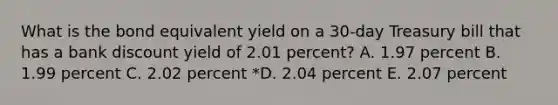 What is the bond equivalent yield on a 30-day Treasury bill that has a bank discount yield of 2.01 percent? A. 1.97 percent B. 1.99 percent C. 2.02 percent *D. 2.04 percent E. 2.07 percent