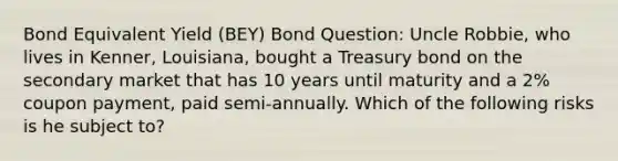 Bond Equivalent Yield (BEY) Bond Question: Uncle Robbie, who lives in Kenner, Louisiana, bought a Treasury bond on the secondary market that has 10 years until maturity and a 2% coupon payment, paid semi-annually. Which of the following risks is he subject to?