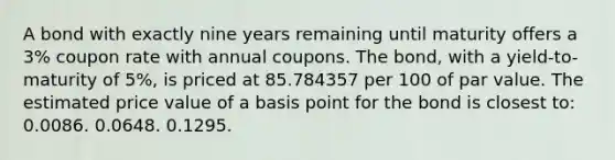 A bond with exactly nine years remaining until maturity offers a 3% coupon rate with annual coupons. The bond, with a yield-to-maturity of 5%, is priced at 85.784357 per 100 of par value. The estimated price value of a basis point for the bond is closest to: 0.0086. 0.0648. 0.1295.