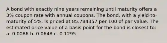 A bond with exactly nine years remaining until maturity offers a 3% coupon rate with annual coupons. The bond, with a yield-to-maturity of 5%, is priced at 85.784357 per 100 of par value. The estimated price value of a basis point for the bond is closest to: a. 0.0086 b. 0.0648 c. 0.1295