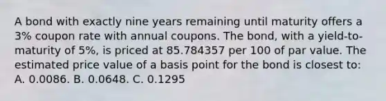 A bond with exactly nine years remaining until maturity offers a 3% coupon rate with annual coupons. The bond, with a yield-to-maturity of 5%, is priced at 85.784357 per 100 of par value. The estimated price value of a basis point for the bond is closest to: A. 0.0086. B. 0.0648. C. 0.1295