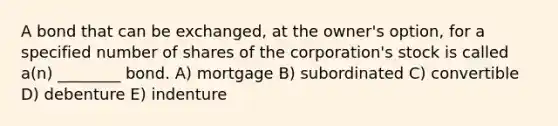 A bond that can be exchanged, at the owner's option, for a specified number of shares of the corporation's stock is called a(n) ________ bond. A) mortgage B) subordinated C) convertible D) debenture E) indenture