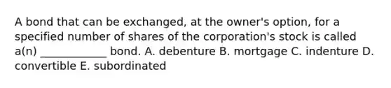 A bond that can be exchanged, at the owner's option, for a specified number of shares of the corporation's stock is called a(n) ____________ bond. A. debenture B. mortgage C. indenture D. convertible E. subordinated