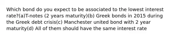 Which bond do you expect to be associated to the lowest interest rate?(a)T-notes (2 years maturity)(b) Greek bonds in 2015 during the Greek debt crisis(c) Manchester united bond with 2 year maturity(d) All of them should have the same interest rate