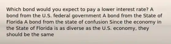 Which bond would you expect to pay a lower interest rate? A bond from the U.S. federal government A bond from the State of Florida A bond from the state of confusion Since the economy in the State of Florida is as diverse as the U.S. economy, they should be the same