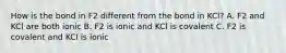 How is the bond in F2 different from the bond in KCl? A. F2 and KCl are both ionic B. F2 is ionic and KCl is covalent C. F2 is covalent and KCl is ionic