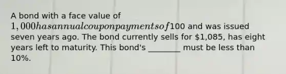 A bond with a face value of​ 1,000 has annual coupon payments of​100 and was issued seven years ago. The bond currently sells for​ 1,085, has eight years left to maturity. This​ bond's ________ must be less than​ 10%.