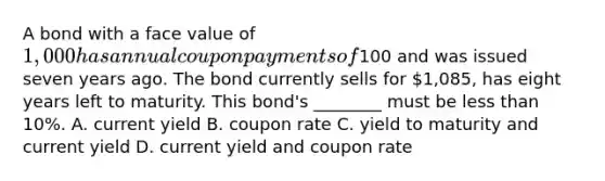 A bond with a face value of​ 1,000 has annual coupon payments of​100 and was issued seven years ago. The bond currently sells for​ 1,085, has eight years left to maturity. This​ bond's ________ must be less than​ 10%. A. current yield B. coupon rate C. yield to maturity and current yield D. current yield and coupon rate