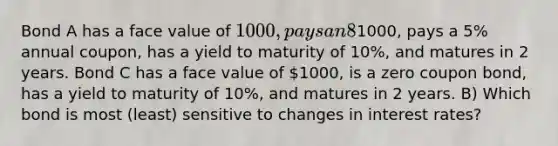 Bond A has a face value of 1000, pays an 8% annual coupon, has a yield to maturity of 10% and matures in 2 years. Bond B has a face value of1000, pays a 5% annual coupon, has a yield to maturity of 10%, and matures in 2 years. Bond C has a face value of 1000, is a zero coupon bond, has a yield to maturity of 10%, and matures in 2 years. B) Which bond is most (least) sensitive to changes in interest rates?