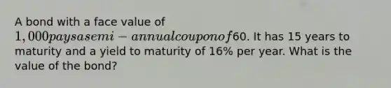 A bond with a face value of 1,000 pays a semi-annual coupon of60. It has 15 years to maturity and a yield to maturity of 16% per year. What is the value of the bond?