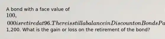 A bond with a face value of 100,000 is retired at 96. There is still a balance in Dis<a href='https://www.questionai.com/knowledge/kIt7oUhyhX-count-on' class='anchor-knowledge'>count on</a> <a href='https://www.questionai.com/knowledge/kvHJpN4vyZ-bonds-payable' class='anchor-knowledge'>bonds payable</a> of1,200. What is the gain or loss on the retirement of the bond?