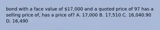 bond with a face value of 17,000 and a quoted price of 97 has a selling price of, has a price of? A. 17,000 B. 17,510 C. 16,040.90 D. 16,490