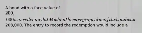 A bond with a face value of 200,000 was redeemed at 94 when the carrying value of the bond was208,000. The entry to record the redemption would include a